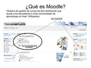 ¿Qué es Moodle?
“Sistema de gestión de cursos de libre distribución que
ayuda a los educadores a crear comunidades de
aprendizaje en línea” (Wikipedia)
BLOQUES
TEMAS
ACTIVIDADES
 