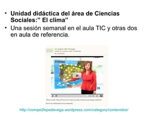 • Unidad didáctica del área de Ciencias
Sociales:” El clima”
• Una sesión semanal en el aula TIC y otras dos
en aula de referencia.
http://compe2lopedevega.wordpress.com/category/contenidos/
 
