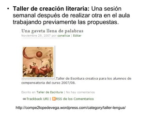 • Taller de creación literaria: Una sesión
semanal después de realizar otra en el aula
trabajando previamente las propuestas.
http://compe2lopedevega.wordpress.com/category/taller-lengua/
 