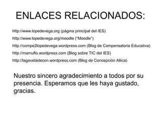 ENLACES RELACIONADOS:
http://www.lopedevega,org (página principal del IES)
http://www.lopedevega.org/moodle (“Moodle”)
http://compe2lopedevega.wordpress.com (Blog de Compensatoria Educativa)
http://mamuflo.wordpress.com (Blog sobre TIC del IES)
http://lagavetadecon.wordpress.com (Blog de Concepción Allica)
Nuestro sincero agradecimiento a todos por su
presencia. Esperamos que les haya gustado,
gracias.
 