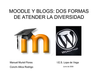 MOODLE Y BLOGS: DOS FORMAS
DE ATENDER LA DIVERSIDAD
Manuel Muriel Flores
Conchi Allica Rodrigo
I.E.S. Lope de Vega
Junio de 2008
 