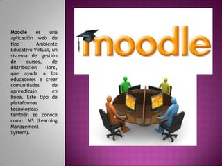 Moodle      es    una
aplicación web de
tipo        Ambiente
Educativo Virtual, un
sistema de gestión
de      cursos,     de
distribución    libre,
que ayuda a los
educadores a crear
comunidades         de
aprendizaje         en
línea. Este tipo de
plataformas
tecnológicas
también se conoce
como LMS (Learning
Management
System).
 