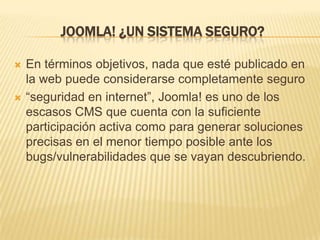 JOOMLA! ¿UN SISTEMA SEGURO?
 En términos objetivos, nada que esté publicado en
la web puede considerarse completamente seguro
 “seguridad en internet”, Joomla! es uno de los
escasos CMS que cuenta con la suficiente
participación activa como para generar soluciones
precisas en el menor tiempo posible ante los
bugs/vulnerabilidades que se vayan descubriendo.
 