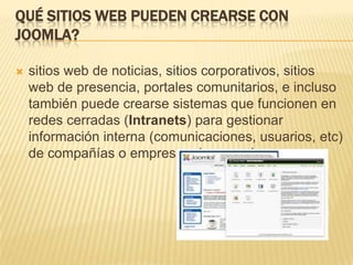 QUÉ SITIOS WEB PUEDEN CREARSE CON
JOOMLA?
 sitios web de noticias, sitios corporativos, sitios
web de presencia, portales comunitarios, e incluso
también puede crearse sistemas que funcionen en
redes cerradas (Intranets) para gestionar
información interna (comunicaciones, usuarios, etc)
de compañías o empresas de negocios.
 
