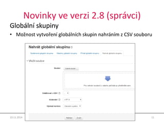 Novinky ve verzi 2.8 (správci) 
Globální skupiny 
• Možnost vytvoření globálních skupin nahráním z CSV souboru 
10.11.2014 Moodle 2.8 11 
 