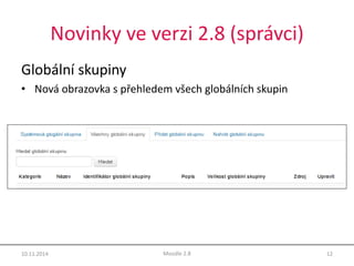 Novinky ve verzi 2.8 (správci) 
Globální skupiny 
• Nová obrazovka s přehledem všech globálních skupin 
10.11.2014 Moodle 2.8 12 
 