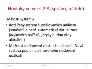 Novinky ve verzi 2.8 (správci, učitelé) 
Události systému 
• Rozšířený systém žurnálovaných událostí 
(součástí je např. automatická aktualizace 
jazykových balíčků, jazyky budou vždy 
aktuální!) 
• Možnost definování vlastních událostí - Nová 
sestava podle naplánovaného sledování 
událostí 
10.11.2014 Moodle 2.8 13 
 