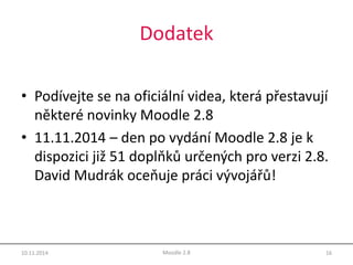 Dodatek 
• Podívejte se na oficiální videa, která přestavují 
některé novinky Moodle 2.8 
• 11.11.2014 – den po vydání Moodle 2.8 je k 
dispozici již 51 doplňků určených pro verzi 2.8. 
David Mudrák oceňuje práci vývojářů! 
10.11.2014 Moodle 2.8 16 
