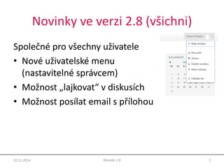 Novinky ve verzi 2.8 (všichni) 
Společné pro všechny uživatele 
• Nové uživatelské menu 
(nastavitelné správcem) 
• Možnost „lajkovat“ v diskusích 
• Možnost posílat email s přílohou 
10.11.2014 Moodle 2.8 2 
 