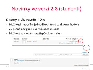 Novinky ve verzi 2.8 (studenti) 
Změny v diskusním fóru 
• Možnosti sledování jednotlivých témat z diskusního fóra 
• Zlepšená navigace v ve vláknech diskuse 
• Možnost reagování na příspěvek e-mailem 
10.11.2014 Moodle 2.8 7 
 