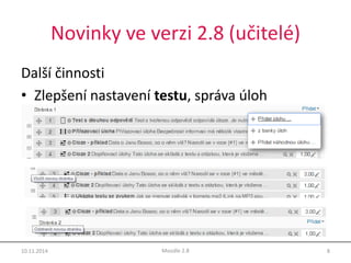 Novinky ve verzi 2.8 (učitelé) 
Další činnosti 
• Zlepšení nastavení testu, správa úloh 
10.11.2014 Moodle 2.8 8 
 