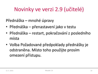Novinky ve verzi 2.9 (učitelé)
Přednáška – mnohé úpravy
• Přednáška – přenastavení jako v testu
• Přednáška – restart, pokračování z posledního
místa
• Volba Požadované předpoklady přednášky je
odstraněna. Místo toho použijte prosím
omezení přístupu.
11. 5. 2015 14Moodle 2.9
 
