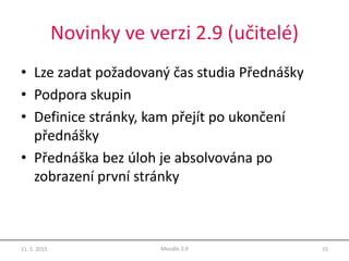 Novinky ve verzi 2.9 (učitelé)
• Lze zadat požadovaný čas studia Přednášky
• Podpora skupin
• Definice stránky, kam přejít po ukončení
přednášky
• Přednáška bez úloh je absolvována po
zobrazení první stránky
11. 5. 2015 15Moodle 2.9
 