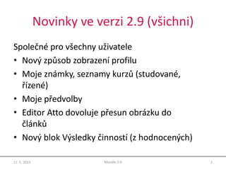 Novinky ve verzi 2.9 (všichni)
Společné pro všechny uživatele
• Nový způsob zobrazení profilu
• Moje známky, seznamy kurzů (studované,
řízené)
• Moje předvolby
• Editor Atto dovoluje přesun obrázku do
článků
• Nový blok Výsledky činností (z hodnocených)
11. 5. 2015 2Moodle 2.9
 