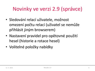 Novinky ve verzi 2.9 (správce)
• Sledování relací uživatele, možnost
omezení počtu relací (uživatel se nemůže
přihlásit jiným browserem)
• Nastavení pravidel pro opětovné použití
hesel (historie a rotace hesel)
• Volitelné položky nabídky
11. 5. 2015 6Moodle 2.9
 