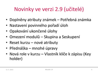 Novinky ve verzi 2.9 (učitelé)
• Doplněny atributy známek – Potřebná známka
• Nastavení povinného pořadí úloh
• Opakování ukončené úlohy
• Omezení modulů – Skupina a Seskupení
• Reset kurzu – nové atributy
• Přednáška – mnohé úpravy
• Nová role v kurzu – Vlastník klíče k zápisu (Key
holder)
11. 5. 2015 9Moodle 2.9
 