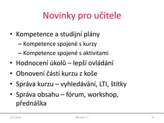 Novinky pro učitele
• Kompetence a studijní plány
– Kompetence spojené s kurzy
– Kompetence spojené s aktivitami
• Hodnocení úkolů – lepší ovládání
• Obnovení částí kurzu z koše
• Správa kurzu – vyhledávání, LTI, štítky
• Správa obsahu – fórum, workshop,
přednáška
23.5.2016 16Moodle 3.1
 