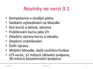 Novinky ve verzi 3.1
• Kompetence a studijní plány
• Globální vyhledávání na Moodle
• Koš kurzů a aktivit, obnova
• Publikování kurzu jako LTI
• Zlepšení úpravy kurzu a obsahu
• Zlepšení známkování
• Další úpravy
• Mobilní Moodle, další rozšíření funkce
• LTS verze, 12 měsíců základní podpora,
36 měsíců bezpečnostní podpora
23.5.2016 2Moodle 3.1
 