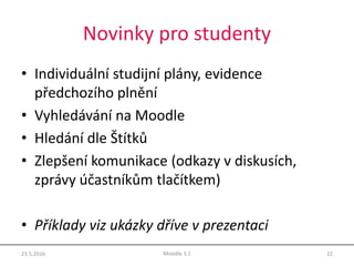 Novinky pro studenty
• Individuální studijní plány, evidence
předchozího plnění
• Vyhledávání na Moodle
• Hledání dle Štítků
• Zlepšení komunikace (odkazy v diskusích,
zprávy účastníkům tlačítkem)
• Příklady viz ukázky dříve v prezentaci
23.5.2016 22Moodle 3.1
 