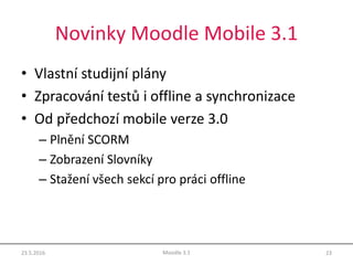 Novinky Moodle Mobile 3.1
• Vlastní studijní plány
• Zpracování testů i offline a synchronizace
• Od předchozí mobile verze 3.0
– Plnění SCORM
– Zobrazení Slovníky
– Stažení všech sekcí pro práci offline
23.5.2016 23Moodle 3.1
 