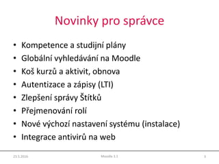 Novinky pro správce
• Kompetence a studijní plány
• Globální vyhledávání na Moodle
• Koš kurzů a aktivit, obnova
• Autentizace a zápisy (LTI)
• Zlepšení správy Štítků
• Přejmenování rolí
• Nové výchozí nastavení systému (instalace)
• Integrace antivirů na web
23.5.2016 3Moodle 3.1
 