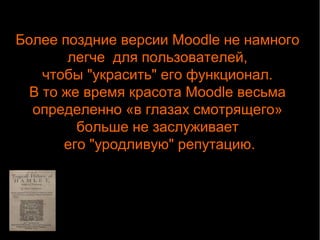 Более поздние версии Moodle не намного 
легче для пользователей, 
чтобы "украсить" его функционал. 
В то же время красота Moodle весьма 
определенно «в глазах смотрящего» 
больше не заслуживает 
его "уродливую" репутацию. 
 