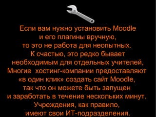 Если вам нужно установить Moodle 
и его плагины вручную, 
то это не работа для неопытных. 
К счастью, это редко бывает 
необходимым для отдельных учителей, 
Многие хостинг-компании предоставляют 
«в один клик» создать сайт Moodle, 
так что он можете быть запущен 
и заработать в течение нескольких минут. 
Учреждения, как правило, 
имеют свои ИТ-подразделения. 
 