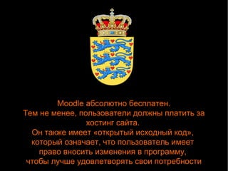 Moodle абсолютно бесплатен. 
Тем не менее, пользователи должны платить за 
хостинг сайта. 
Он также имеет «открытый исходный код», 
который означает, что пользователь имеет 
право вносить изменения в программу, 
чтобы лучше удовлетворять свои потребности 
 
