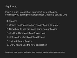 Hey there, 
This is a quick tutorial how to present my application. 
It will help you adding the Watson User Modeling Service Live. 
0. Prepare 
1. Upload an alone standing application to Bluemix 
2. Show how to use the alone standing application 
3. Add the User Modeling Service to it 
4. Activate the User Modeling Service 
5. Upload the application 
6. Show how to use the new application 
If you do not know what my application does, check out my other slideshare presentation 
 