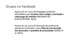 Grupos no Facebook
Alunos de um curso de Pedagogia relataram
dificuldades para localizar itens antigos, orientação e
sobrecarga de trabalho (MEISHAR-TAL;
KURTZ;PIETERSE, 2012).
Alunos de um curso de formação de professores
apontaram limitações, como falta de estruturação
das discussões e questões de privacidade (WANG et
al, 2012).
 