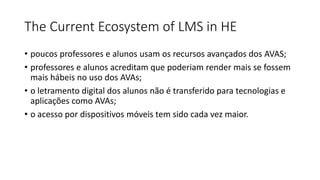 The Current Ecosystem of LMS in HE
• poucos professores e alunos usam os recursos avançados dos AVAS;
• professores e alunos acreditam que poderiam render mais se fossem
mais hábeis no uso dos AVAs;
• o letramento digital dos alunos não é transferido para tecnologias e
aplicações como AVAs;
• o acesso por dispositivos móveis tem sido cada vez maior.
 