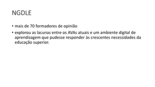 NGDLE
• mais de 70 formadores de opinião
• explorou as lacunas entre os AVAs atuais e um ambiente digital de
aprendizagem que pudesse responder às crescentes necessidades da
educação superior.
 