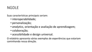 NGDLE
Suas características principais seriam:
• interoperabilidade;
• personalização;
• analytics, orientação e avaliação de aprendizagem;
• colaboração;
• acessibilidade e design universal.
O relatório apresenta vários exemplos de experiências que estariam
caminhando nessa direção.
 