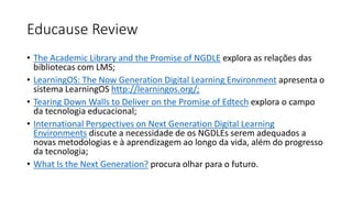 Educause Review
• The Academic Library and the Promise of NGDLE explora as relações das
bibliotecas com LMS;
• LearningOS: The Now Generation Digital Learning Environment apresenta o
sistema LearningOS http://learningos.org/;
• Tearing Down Walls to Deliver on the Promise of Edtech explora o campo
da tecnologia educacional;
• International Perspectives on Next Generation Digital Learning
Environments discute a necessidade de os NGDLEs serem adequados a
novas metodologias e à aprendizagem ao longo da vida, além do progresso
da tecnologia;
• What Is the Next Generation? procura olhar para o futuro.
 