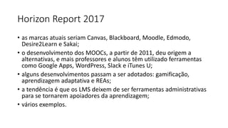Horizon Report 2017
• as marcas atuais seriam Canvas, Blackboard, Moodle, Edmodo,
Desire2Learn e Sakai;
• o desenvolvimento dos MOOCs, a partir de 2011, deu origem a
alternativas, e mais professores e alunos têm utilizado ferramentas
como Google Apps, WordPress, Slack e iTunes U;
• alguns desenvolvimentos passam a ser adotados: gamificação,
aprendizagem adaptativa e REAs;
• a tendência é que os LMS deixem de ser ferramentas administrativas
para se tornarem apoiadores da aprendizagem;
• vários exemplos.
 