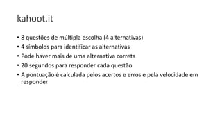 kahoot.it
• 8 questões de múltipla escolha (4 alternativas)
• 4 símbolos para identificar as alternativas
• Pode haver mais de uma alternativa correta
• 20 segundos para responder cada questão
• A pontuação é calculada pelos acertos e erros e pela velocidade em
responder
 