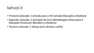 kahoot.it
• Primeiro colocado: 1 entrada para a VIII Jornada Educação a Distância
• Segundo colocado: 1 exemplar do livro Metodologias Ativas para a
Educação Presencial, Blended e a Distância
• Terceiro colocado: 1 abraço (com direito a selfie)
 