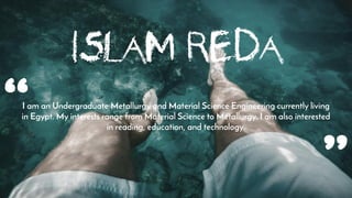 Islam Reda
I am an Undergraduate Metallurgy and Material Science Engineering currently living
in Egypt. My interests range from Material Science to Metallurgy. I am also interested
in reading, education, and technology.“
 