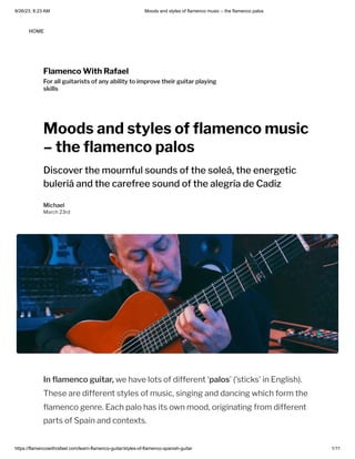 9/26/23, 8:23 AM Moods and styles of flamenco music – the flamenco palos
https://flamencowithrafael.com/learn-flamenco-guitar/styles-of-flamenco-spanish-guitar 1/11
Flamenco With Rafael
For all guitarists of any ability to improve their guitar playing
skills
Moods and styles of flamenco music
– the flamenco palos
Discover the mournful sounds of the soleá, the energetic
buleriá and the carefree sound of the alegría de Cadiz
Michael
March 23rd
In flamenco guitar, we have lots of different ‘palos’ ('sticks' in English).
These are different styles of music, singing and dancing which form the
flamenco genre. Each palo has its own mood, originating from different
parts of Spain and contexts.
HOME
 