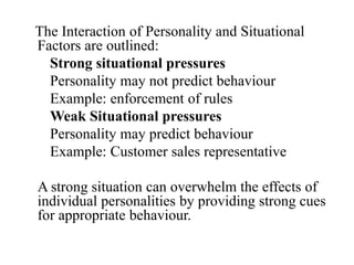 The Interaction of Personality and Situational
Factors are outlined:
Strong situational pressures
Personality may not predict behaviour
Example: enforcement of rules
Weak Situational pressures
Personality may predict behaviour
Example: Customer sales representative
A strong situation can overwhelm the effects of
individual personalities by providing strong cues
for appropriate behaviour.
 