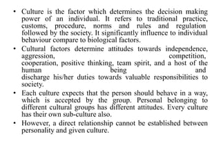 • Culture is the factor which determines the decision making
power of an individual. It refers to traditional practice,
customs, procedure, norms and rules and regulation
followed by the society. It significantly influence to individual
behaviour compare to biological factors.
• Cultural factors determine attitudes towards independence,
aggression, competition,
cooperation, positive thinking, team spirit, and a host of the
human being and
discharge his/her duties towards valuable responsibilities to
society.
• Each culture expects that the person should behave in a way,
which is accepted by the group. Personal belonging to
different cultural groups has different attitudes. Every culture
has their own sub-culture also.
• However, a direct relationship cannot be established between
personality and given culture.
 