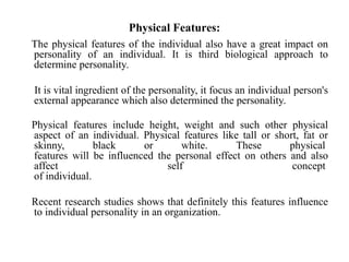 Physical Features:
The physical features of the individual also have a great impact on
personality of an individual. It is third biological approach to
determine personality.
It is vital ingredient of the personality, it focus an individual person's
external appearance which also determined the personality.
Physical features include height, weight and such other physical
aspect of an individual. Physical features like tall or short, fat or
skinny, black or white. These physical
features will be influenced the personal effect on others and also
affect self concept
of individual.
Recent research studies shows that definitely this features influence
to individual personality in an organization.
 