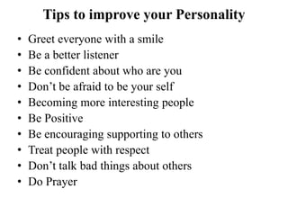 Tips to improve your Personality
• Greet everyone with a smile
• Be a better listener
• Be confident about who are you
• Don’t be afraid to be your self
• Becoming more interesting people
• Be Positive
• Be encouraging supporting to others
• Treat people with respect
• Don’t talk bad things about others
• Do Prayer
 