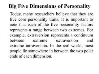 Big Five Dimensions of Personality
Today, many researchers believe that they are
five core personality traits. It is important to
note that each of the five personality factors
represents a range between two extremes. For
example, extraversion represents a continuum
between extreme extraversion and
extreme introversion. In the real world, most
people lie somewhere in between the two polar
ends of each dimension.
 