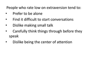 People who rate low on extraversion tend to:
• Prefer to be alone
• Find it difficult to start conversations
• Dislike making small talk
• Carefully think things through before they
speak
• Dislike being the center of attention
 