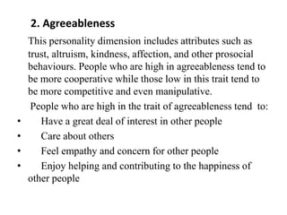 2. Agreeableness
This personality dimension includes attributes such as
trust, altruism, kindness, affection, and other prosocial
behaviours. People who are high in agreeableness tend to
be more cooperative while those low in this trait tend to
be more competitive and even manipulative.
People who are high in the trait of agreeableness tend to:
• Have a great deal of interest in other people
• Care about others
• Feel empathy and concern for other people
• Enjoy helping and contributing to the happiness of
other people
 