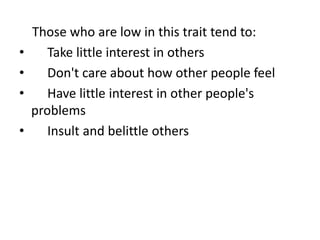 Those who are low in this trait tend to:
• Take little interest in others
• Don't care about how other people feel
• Have little interest in other people's
problems
• Insult and belittle others
 