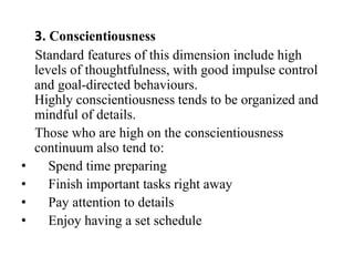3. Conscientiousness
Standard features of this dimension include high
levels of thoughtfulness, with good impulse control
and goal-directed behaviours.
Highly conscientiousness tends to be organized and
mindful of details.
Those who are high on the conscientiousness
continuum also tend to:
• Spend time preparing
• Finish important tasks right away
• Pay attention to details
• Enjoy having a set schedule
 