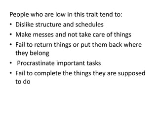 People who are low in this trait tend to:
• Dislike structure and schedules
• Make messes and not take care of things
• Fail to return things or put them back where
they belong
• Procrastinate important tasks
• Fail to complete the things they are supposed
to do
 