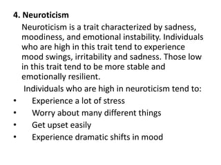 4. Neuroticism
Neuroticism is a trait characterized by sadness,
moodiness, and emotional instability. Individuals
who are high in this trait tend to experience
mood swings, irritability and sadness. Those low
in this trait tend to be more stable and
emotionally resilient.
Individuals who are high in neuroticism tend to:
• Experience a lot of stress
• Worry about many different things
• Get upset easily
• Experience dramatic shifts in mood
 